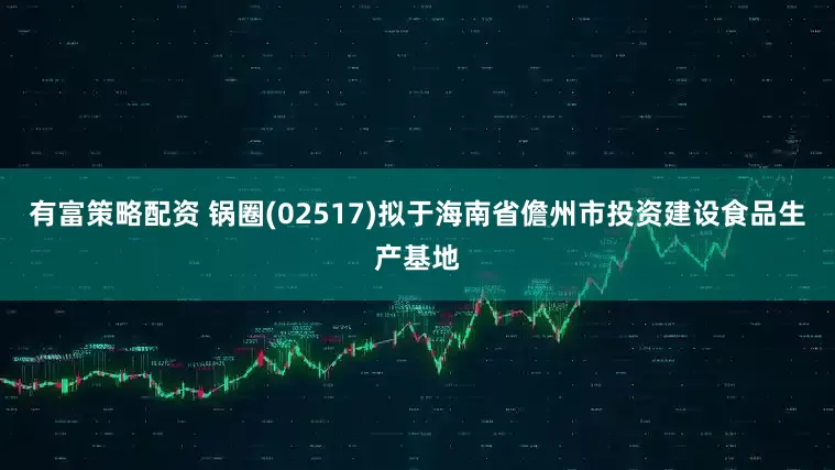 有富策略配资 锅圈(02517)拟于海南省儋州市投资建设食品生产基地