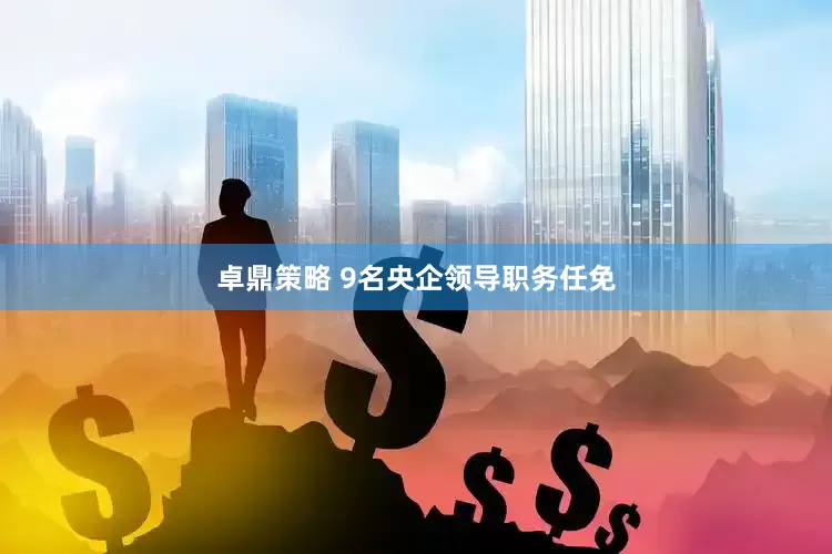 卓鼎策略 9名央企领导职务任免