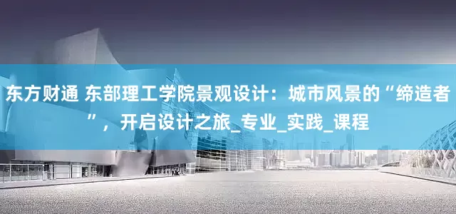 东方财通 东部理工学院景观设计：城市风景的“缔造者”，开启设计之旅_专业_实践_课程