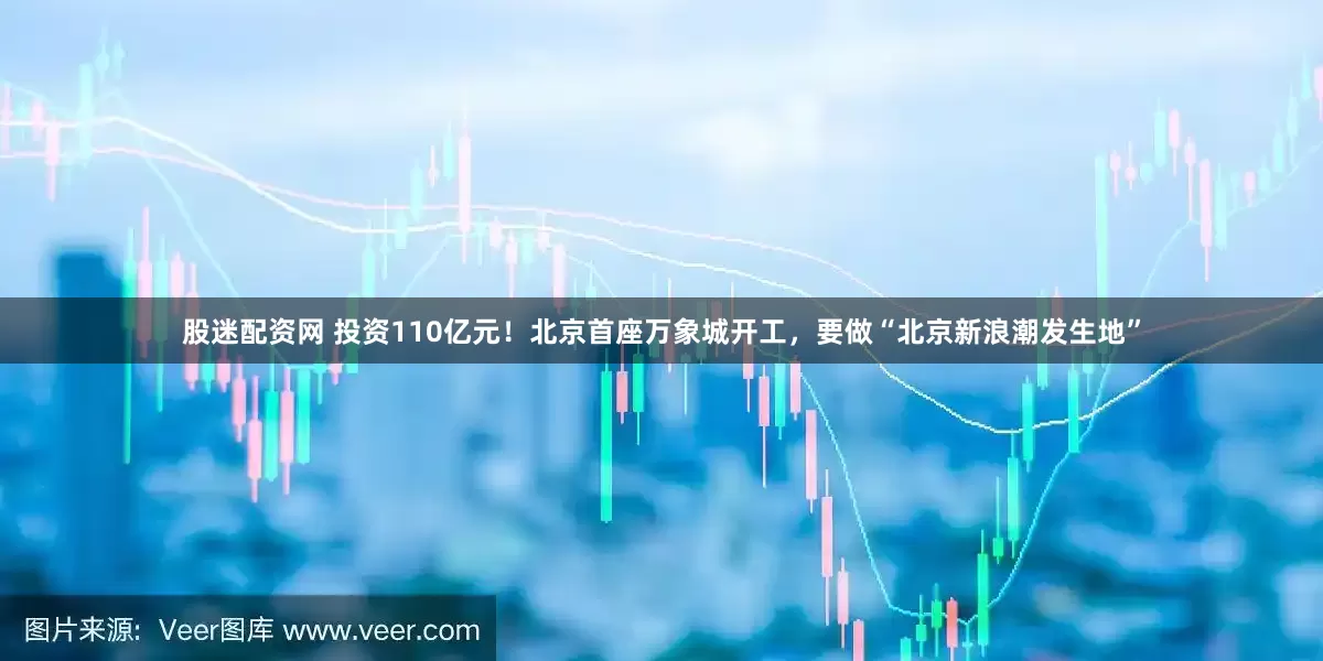 股迷配资网 投资110亿元！北京首座万象城开工，要做“北京新浪潮发生地”