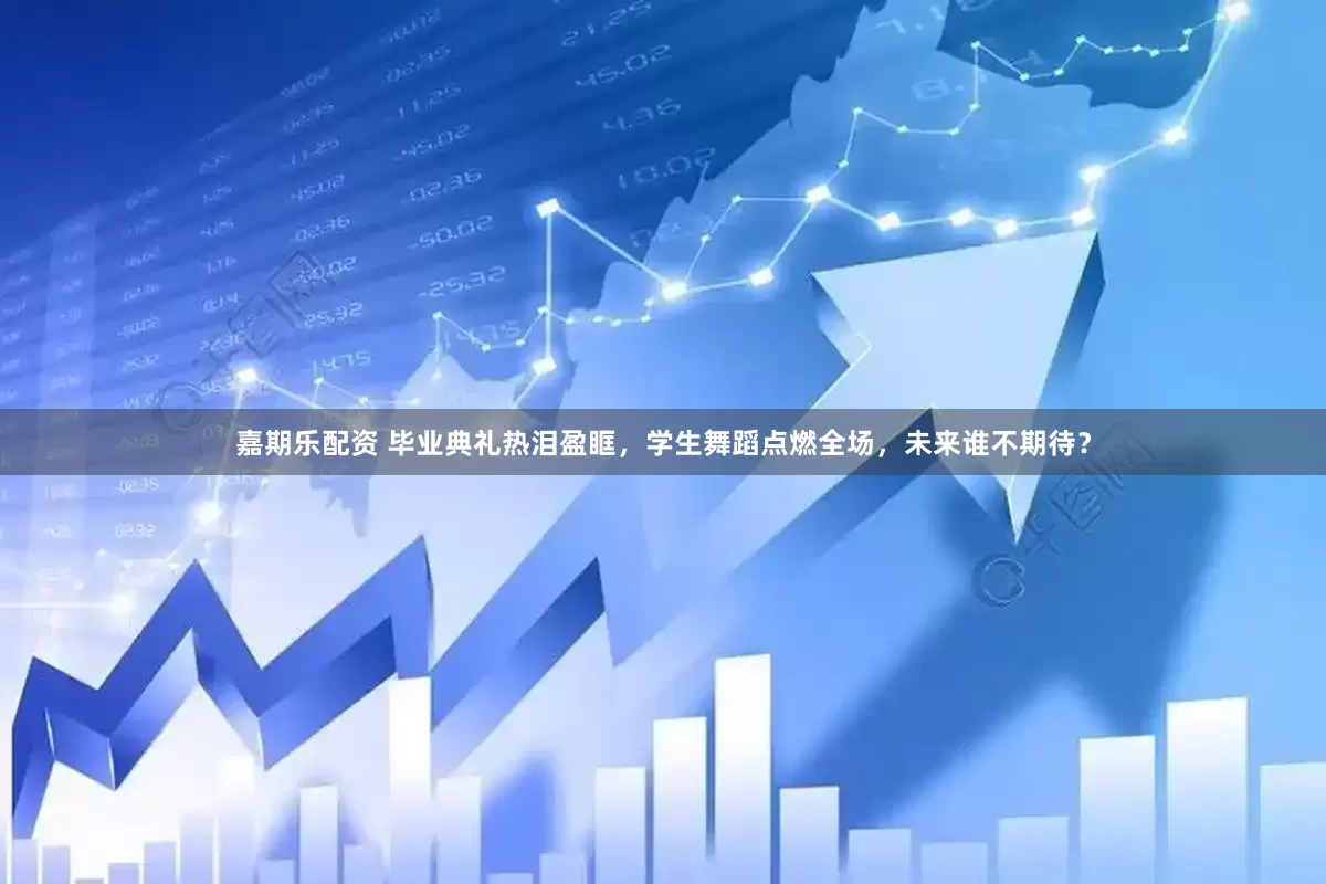 嘉期乐配资 毕业典礼热泪盈眶，学生舞蹈点燃全场，未来谁不期待？