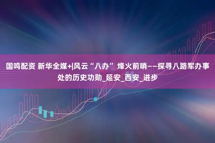 国鸣配资 新华全媒+|风云“八办” 烽火前哨——探寻八路军办事处的历史功勋_延安_西安_进步