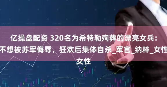 亿操盘配资 320名为希特勒殉葬的漂亮女兵：不想被苏军侮辱，狂欢后集体自杀_军官_纳粹_女性