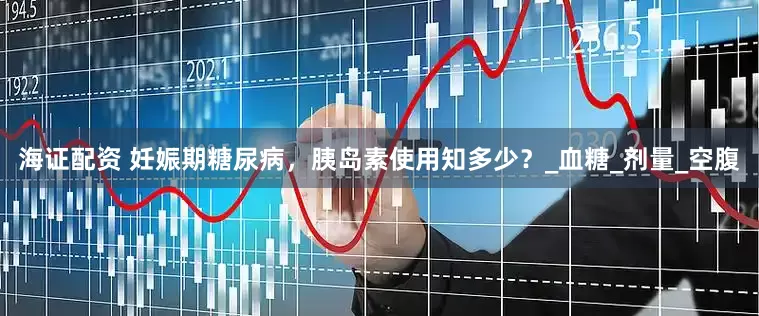 海证配资 妊娠期糖尿病，胰岛素使用知多少？_血糖_剂量_空腹