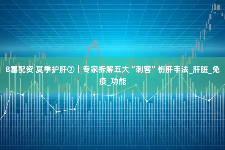 8喜配资 夏季护肝②｜专家拆解五大“刺客”伤肝手法_肝脏_免疫_功能
