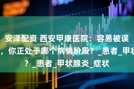 安泽配资 西安甲康医院：容易被误诊的亚甲炎，你正处于哪个病情阶段？_患者_甲状腺炎_症状