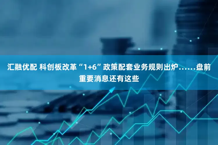 汇融优配 科创板改革“1+6”政策配套业务规则出炉……盘前重要消息还有这些