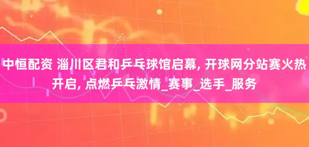 中恒配资 淄川区君和乒乓球馆启幕, 开球网分站赛火热开启, 点燃乒乓激情_赛事_选手_服务