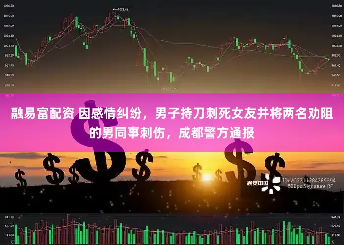 融易富配资 因感情纠纷，男子持刀刺死女友并将两名劝阻的男同事刺伤，成都警方通报