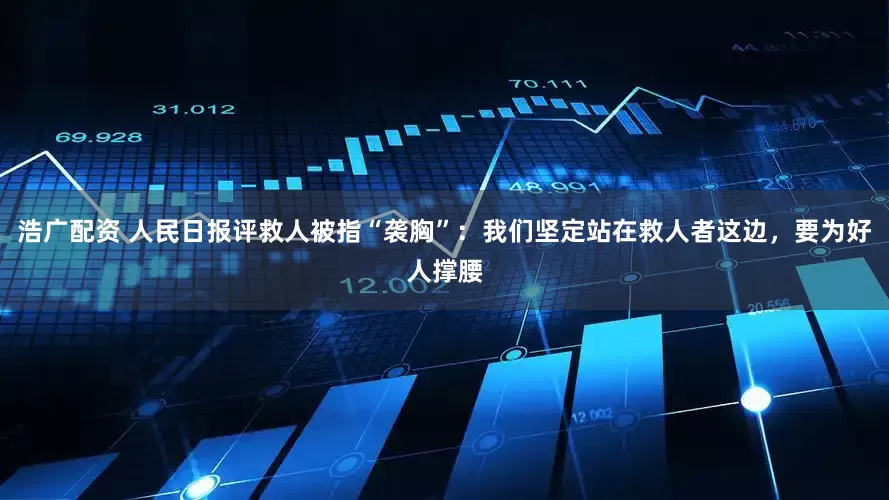 浩广配资 人民日报评救人被指“袭胸”：我们坚定站在救人者这边，要为好人撑腰