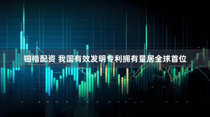 钿楷配资 我国有效发明专利拥有量居全球首位