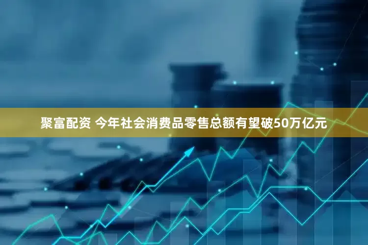 聚富配资 今年社会消费品零售总额有望破50万亿元