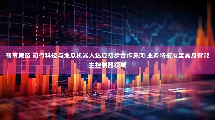 智富策略 知行科技与地瓜机器人达成初步合作意向 业务将拓展至具身智能主控制器领域