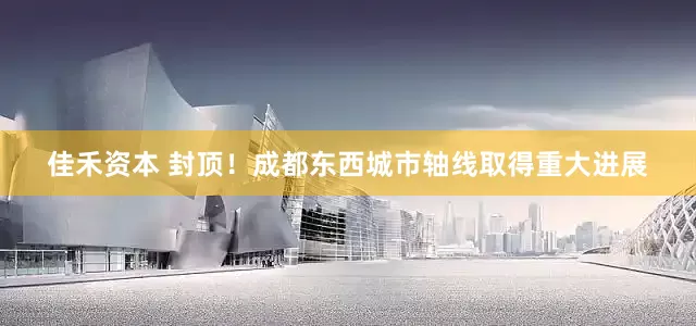 佳禾资本 封顶！成都东西城市轴线取得重大进展