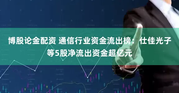 博股论金配资 通信行业资金流出榜：仕佳光子等5股净流出资金超亿元