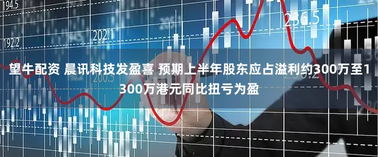望牛配资 晨讯科技发盈喜 预期上半年股东应占溢利约300万至1300万港元同比扭亏为盈