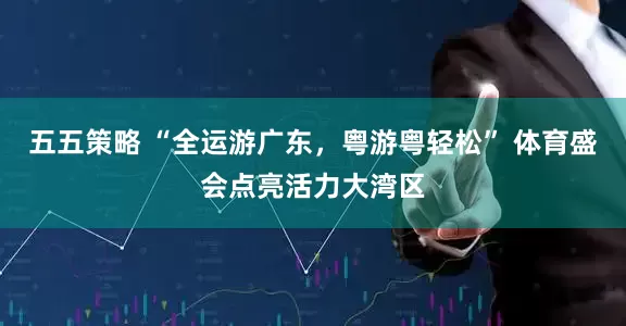 五五策略 “全运游广东，粤游粤轻松” 体育盛会点亮活力大湾区