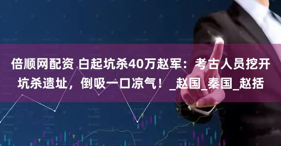倍顺网配资 白起坑杀40万赵军：考古人员挖开坑杀遗址，倒吸一口凉气！_赵国_秦国_赵括