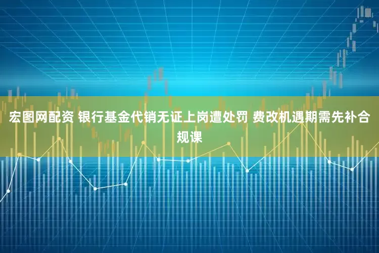 宏图网配资 银行基金代销无证上岗遭处罚 费改机遇期需先补合规课