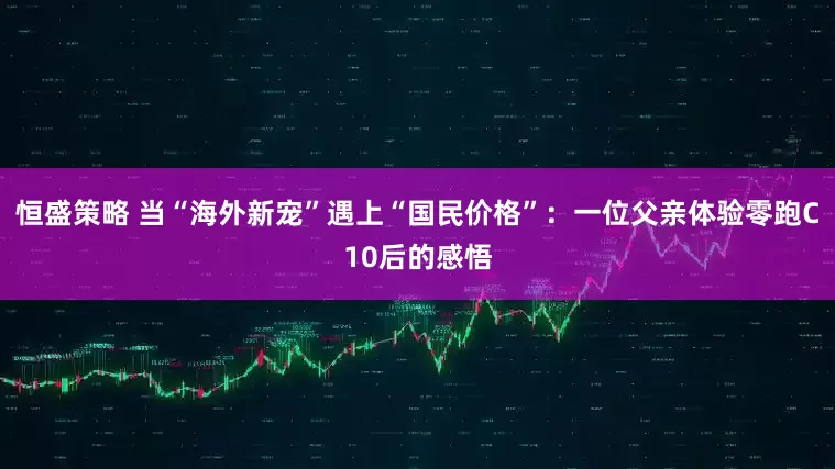 恒盛策略 当“海外新宠”遇上“国民价格”：一位父亲体验零跑C10后的感悟