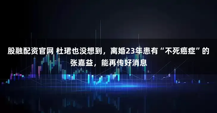 股融配资官网 杜珺也没想到，离婚23年患有“不死癌症”的张嘉益，能再传好消息