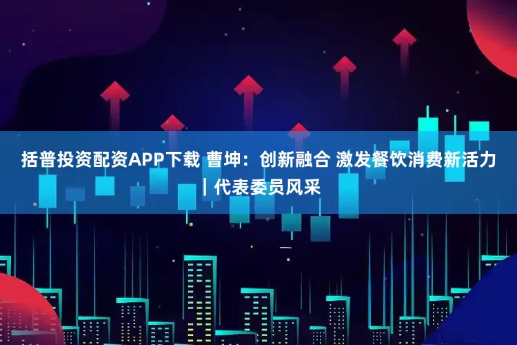 括普投资配资APP下载 曹坤：创新融合 激发餐饮消费新活力｜代表委员风采