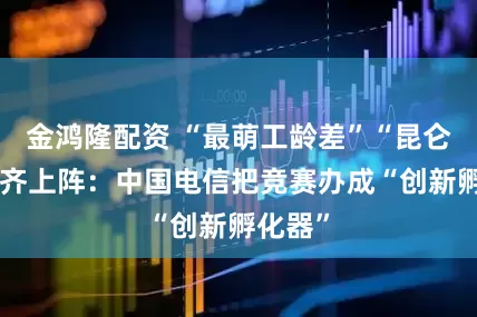 金鸿隆配资 “最萌工龄差”“昆仑女侠”齐上阵:中国电信把竞赛办成“创新孵化器”