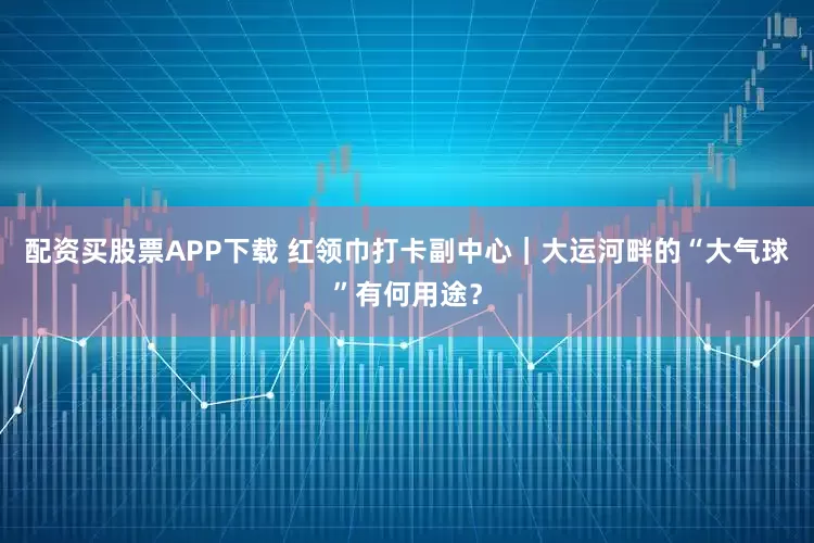 配资买股票APP下载 红领巾打卡副中心|大运河畔的“大气球”有何用途?