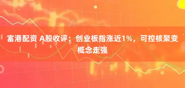 富港配资 A股收评：创业板指涨近1%，可控核聚变概念走强