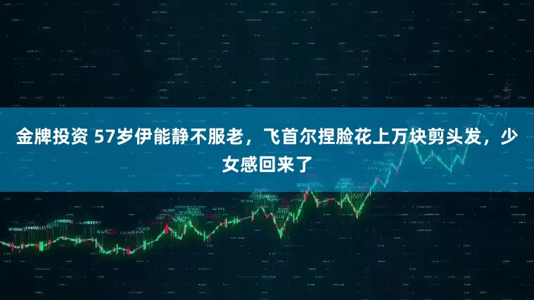 金牌投资 57岁伊能静不服老，飞首尔捏脸花上万块剪头发，少女感回来了