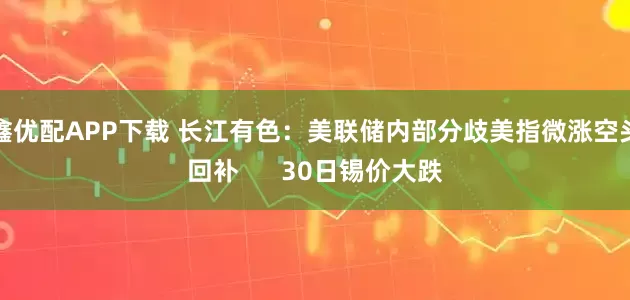 鑫优配APP下载 长江有色：美联储内部分歧美指微涨空头回补      30日锡价大跌