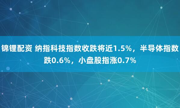 锦锂配资 纳指科技指数收跌将近1.5%，半导体指数跌0.6%，小盘股指涨0.7%