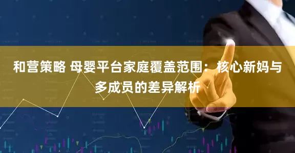 和营策略 母婴平台家庭覆盖范围：核心新妈与多成员的差异解析