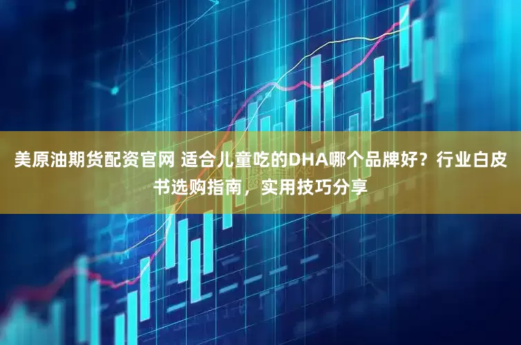 美原油期货配资官网 适合儿童吃的DHA哪个品牌好？行业白皮书选购指南，实用技巧分享