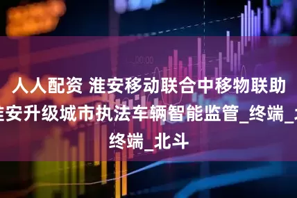 人人配资 淮安移动联合中移物联助力淮安升级城市执法车辆智能监管_终端_北斗