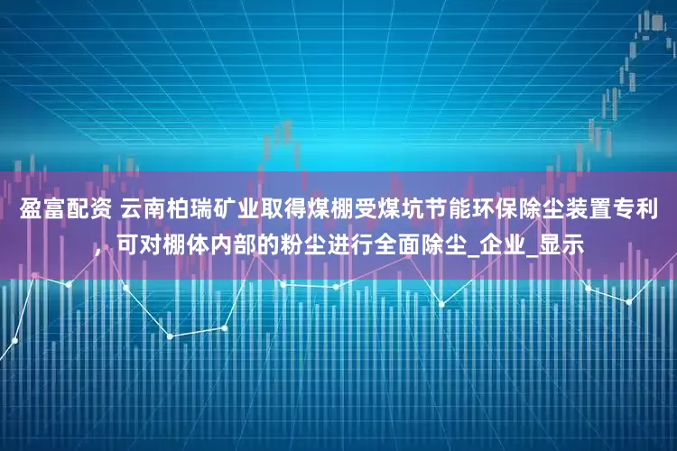 盈富配资 云南柏瑞矿业取得煤棚受煤坑节能环保除尘装置专利，可对棚体内部的粉尘进行全面除尘_企业_显示