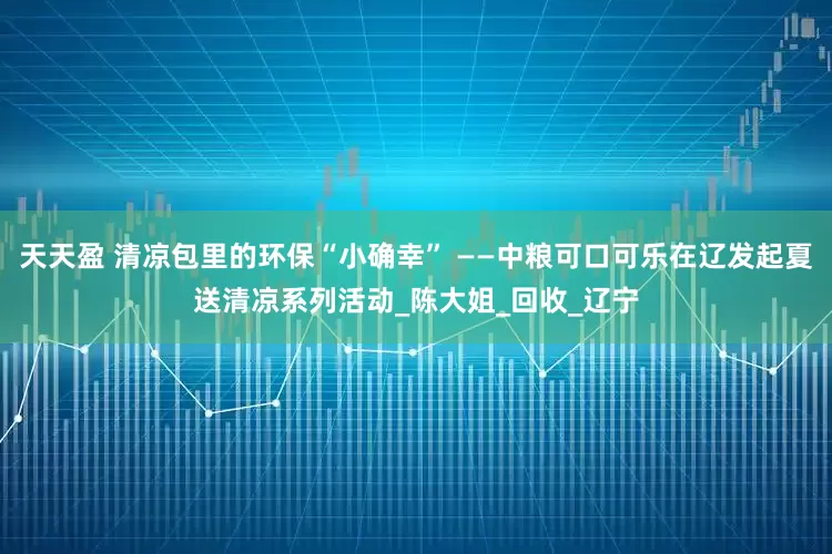 天天盈 清凉包里的环保“小确幸” ——中粮可口可乐在辽发起夏送清凉系列活动_陈大姐_回收_辽宁