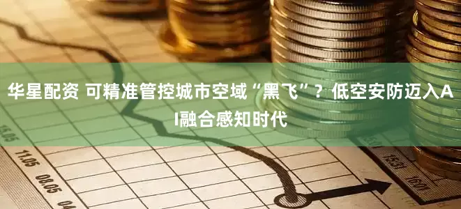 华星配资 可精准管控城市空域“黑飞”？低空安防迈入AI融合感知时代