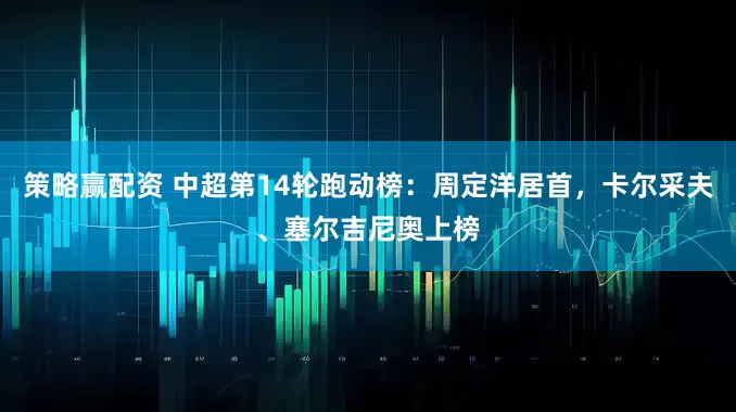 策略赢配资 中超第14轮跑动榜：周定洋居首，卡尔采夫、塞尔吉尼奥上榜