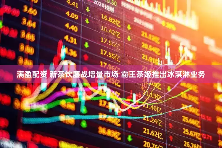 满盈配资 新茶饮鏖战增量市场 霸王茶姬推出冰淇淋业务